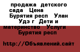 продажа  детского сада › Цена ­ 500 000 - Бурятия респ., Улан-Удэ г. Дети и материнство » Услуги   . Бурятия респ.